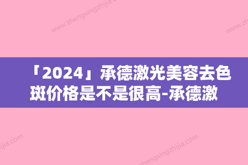 「2024」承德激光美容去色斑价格是不是很高-承德激光美容去色斑价格的影响因素你知道多少呢