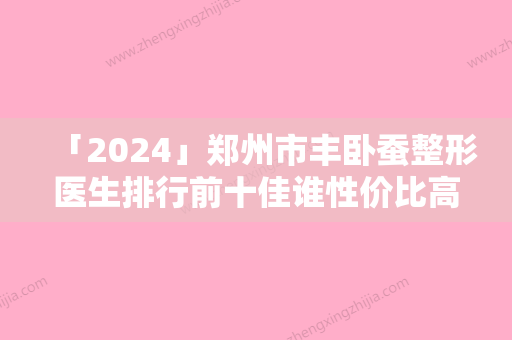 「2024」郑州市丰卧蚕整形医生排行前十佳谁性价比高-孙文医生技术口碑咋样