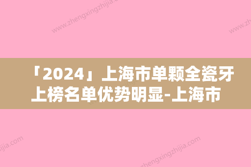 「2024」上海市单颗全瓷牙上榜名单优势明显-上海市单颗全瓷牙口腔医生