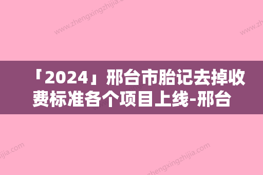 「2024」邢台市胎记去掉收费标准各个项目上线-邢台市胎记去掉手术价格是否很贵