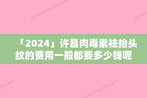 「2024」许昌肉毒素祛抬头纹的费用一般都要多少钱呢-许昌肉毒素祛抬头纹术在衡阳要多少钱