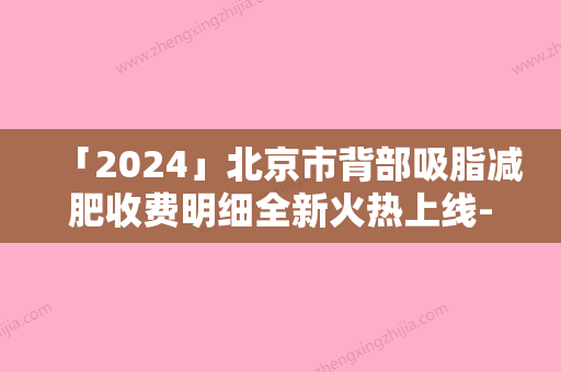 「2024」北京市背部吸脂减肥收费明细全新火热上线-北京市背部吸脂减肥适应症及手术费用