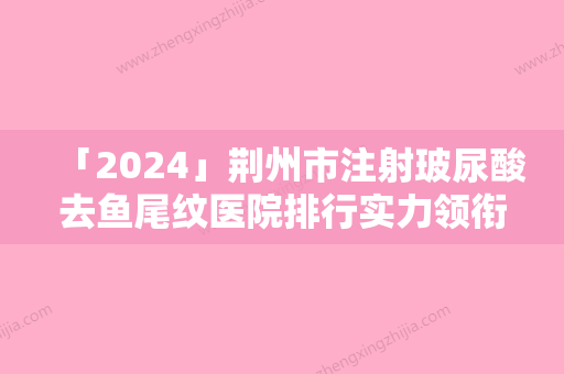 「2024」荆州市注射玻尿酸去鱼尾纹医院排行实力领衔-荆州迪亚·罗兰激光医疗美容实力与口碑超好