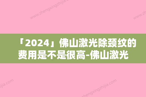 「2024」佛山激光除颈纹的费用是不是很高-佛山激光除颈纹术费用大致要多少钱