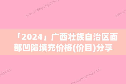 「2024」广西壮族自治区面部凹陷填充价格(价目)分享-广西壮族自治区面部凹陷填充手术价格大约在多少