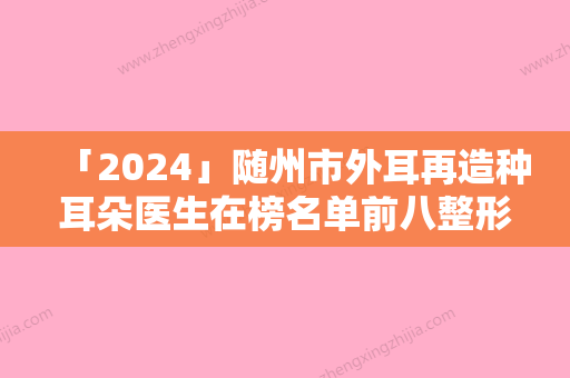 「2024」随州市外耳再造种耳朵医生在榜名单前八整形有保障-随州市外耳再造种耳朵整形医生