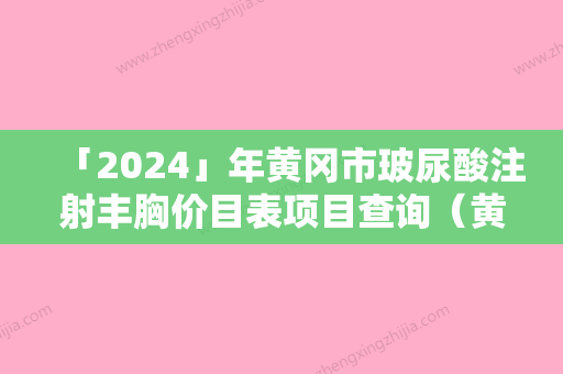 「2024」年黄冈市玻尿酸注射丰胸价目表项目查询（黄冈市玻尿酸注射丰胸需要价格多少钱）