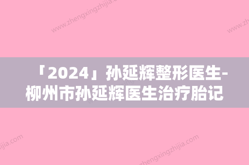 「2024」孙延辉整形医生-柳州市孙延辉医生治疗胎记技术优势专业解答