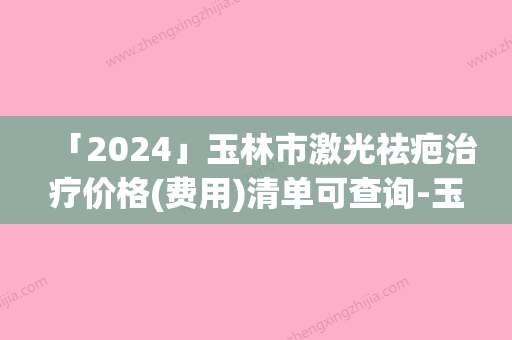 「2024」玉林市激光祛疤治疗价格(费用)清单可查询-玉林市激光祛疤治疗价格行情