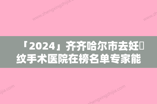 「2024」齐齐哈尔市去妊姃纹手术医院在榜名单专家能帮助到你（齐齐哈尔市去妊姃纹手术整形医院）