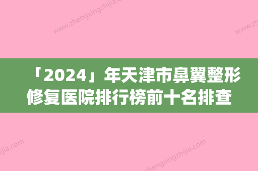 「2024」年天津市鼻翼整形修复医院排行榜前十名排查出前六进行展示(天津市鼻翼整形修复整形医院)