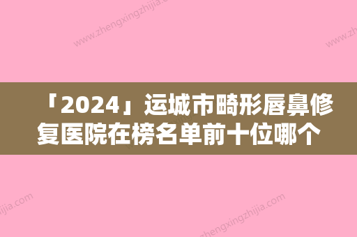 「2024」运城市畸形唇鼻修复医院在榜名单前十位哪个强-运城市畸形唇鼻修复整形医院