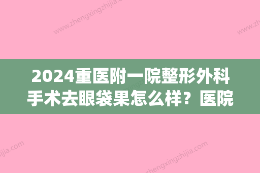 2024重医附一院整形外科手术去眼袋果怎么样？医院口碑评价|去眼袋案例