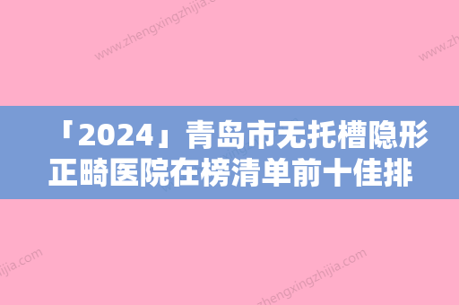 「2024」青岛市无托槽隐形正畸医院在榜清单前十佳排名公布（青岛市无托槽隐形正畸口腔医院去了都说好）