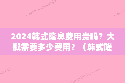 2024韩式隆鼻费用贵吗？大概需要多少费用？（韩式隆鼻得花多少钱）(韩式隆鼻多少钱一般)