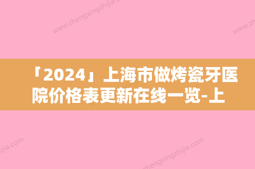 「2024」上海市做烤瓷牙医院价格表更新在线一览-上海市做烤瓷牙价格