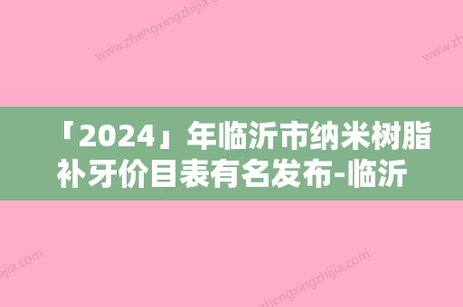 「2024」年临沂市纳米树脂补牙价目表有名发布-临沂市纳米树脂补牙均价为：166元