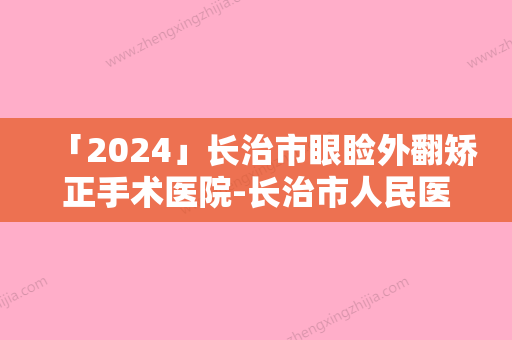 「2024」长治市眼睑外翻矫正手术医院-长治市人民医院整形美容科与长治医学院附属和平医院美容科公立私立实力相当