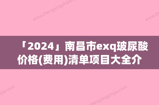 「2024」南昌市exq玻尿酸价格(费用)清单项目大全介绍-南昌市exq玻尿酸价格行情