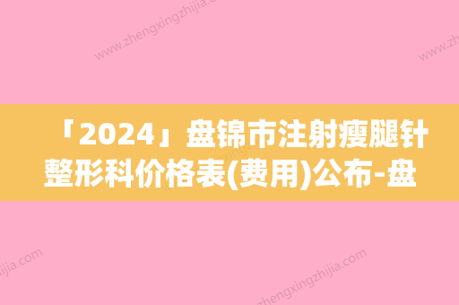 「2024」盘锦市注射瘦腿针整形科价格表(费用)公布-盘锦市注射瘦腿针价格行情