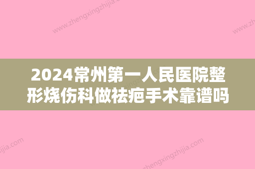 2024常州第一人民医院整形烧伤科做祛疤手术靠谱吗？祛疤前后果对比~