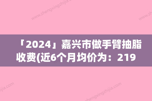 「2024」嘉兴市做手臂抽脂收费(近6个月均价为：21978元)