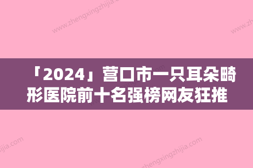 「2024」营口市一只耳朵畸形医院前十名强榜网友狂推-营口康艺整形美容诊所获网友强赞