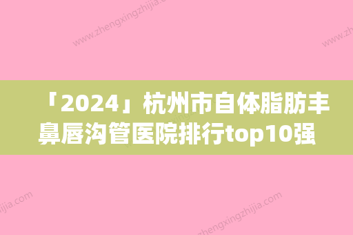 「2024」杭州市自体脂肪丰鼻唇沟管医院排行top10强榜单新出炉(杭州市自体脂肪丰鼻唇沟管整形医院)