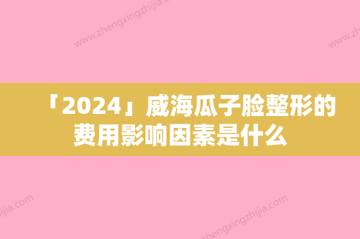 「2024」威海瓜子脸整形的费用影响因素是什么