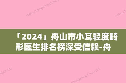 「2024」舟山市小耳轻度畸形医生排名榜深受信赖-舟山市小耳轻度畸形整形医生