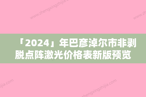 「2024」年巴彦淖尔市非剥脱点阵激光价格表新版预览（巴彦淖尔市非剥脱点阵激光手术费用大致要多少钱）