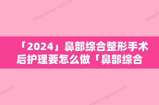 「2024」鼻部综合整形手术后护理要怎么做「鼻部综合整形后护理需要注意的地方」