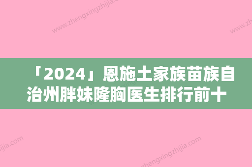 「2024」恩施土家族苗族自治州胖妹隆胸医生排行前十实力测评-徐怀河医生前后对比图和价格奉上