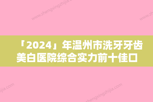 「2024」年温州市洗牙牙齿美白医院综合实力前十佳口碑排行王牌推荐-温州市洗牙牙齿美白口腔医院