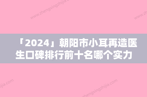 「2024」朝阳市小耳再造医生口碑排行前十名哪个实力强-朝阳市小耳再造医生