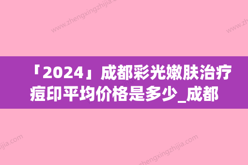 「2024」成都彩光嫩肤治疗痘印平均价格是多少_成都彩光嫩肤治疗痘印价格是多少啊