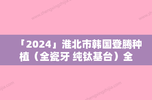 「2024」淮北市韩国登腾种植（全瓷牙 纯钛基台）全版价格表揭秘-淮北市韩国登腾种植（全瓷牙 纯钛基台）价格