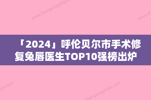 「2024」呼伦贝尔市手术修复兔唇医生TOP10强榜出炉-韩再恩医生能帮助到你