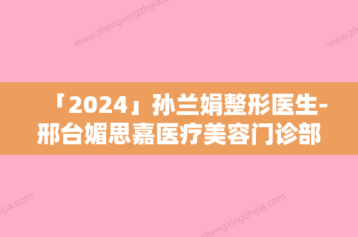 「2024」孙兰娟整形医生-邢台媚思嘉医疗美容门诊部孙兰娟医师实力不凡值得选