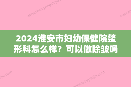 2024淮安市妇幼保健院整形科怎么样？可以做除皱吗？价目表2024提前上线！