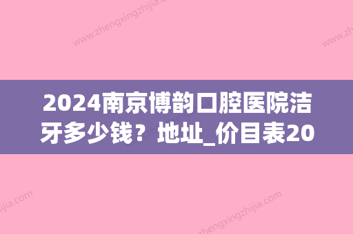 2024南京博韵口腔医院洁牙多少钱？地址_价目表2024_医生专家