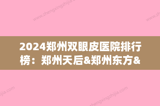 2024郑州双眼皮医院排行榜：郑州天后&郑州东方&郑州辰星	，你PICK哪家？(郑州双眼皮手术医院排行)