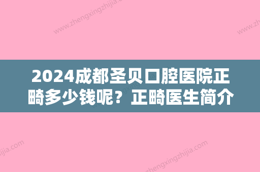 2024成都圣贝口腔医院正畸多少钱呢？正畸医生简介+价格表+正畸案例对比