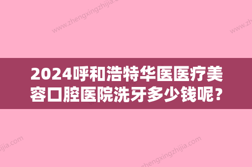 2024呼和浩特华医医疗美容口腔医院洗牙多少钱呢？你对该医院了解多少呢？