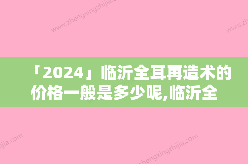 「2024」临沂全耳再造术的价格一般是多少呢,临沂全耳再造整形费用需要贵不贵