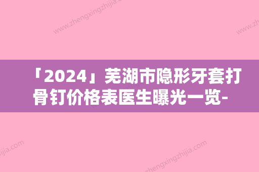 「2024」芜湖市隐形牙套打骨钉价格表医生曝光一览-芜湖市隐形牙套打骨钉价格