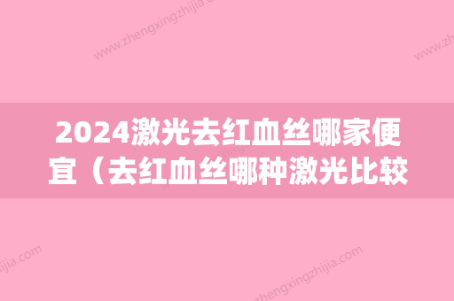 2024激光去红血丝哪家便宜（去红血丝哪种激光比较好）(激光去红血丝几月份做好)