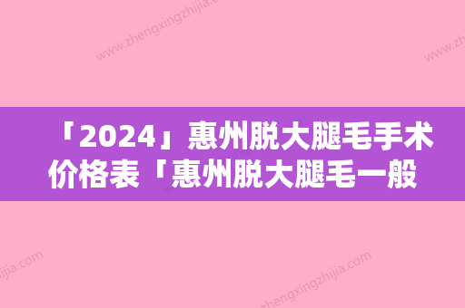 「2024」惠州脱大腿毛手术价格表「惠州脱大腿毛一般费用要多少」