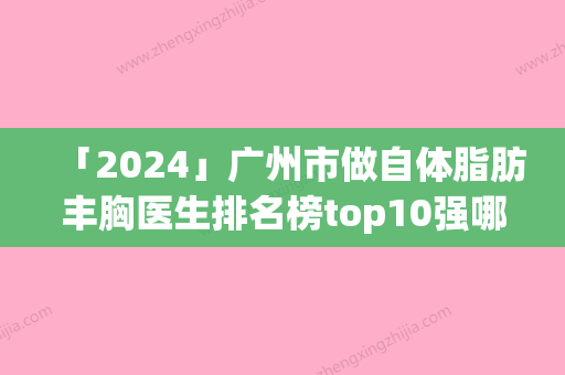 「2024」广州市做自体脂肪丰胸医生排名榜top10强哪几个效果赞-郑志芳医生实力碾压各大医美机构