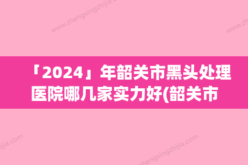 「2024」年韶关市黑头处理医院哪几家实力好(韶关市黑头处理整形医院)